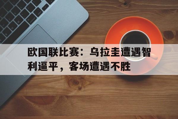 开云-欧国联比赛：乌拉圭遭遇智利逼平，客场遭遇不胜的简单介绍